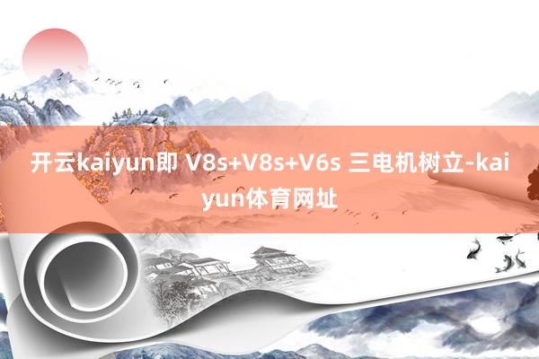 开云kaiyun即 V8s+V8s+V6s 三电机树立-kaiyun体育网址