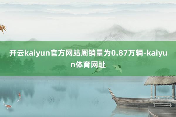 开云kaiyun官方网站周销量为0.87万辆-kaiyun体育网址