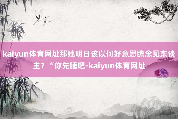 kaiyun体育网址那她明日该以何好意思瞻念见东谈主？“你先睡吧-kaiyun体育网址