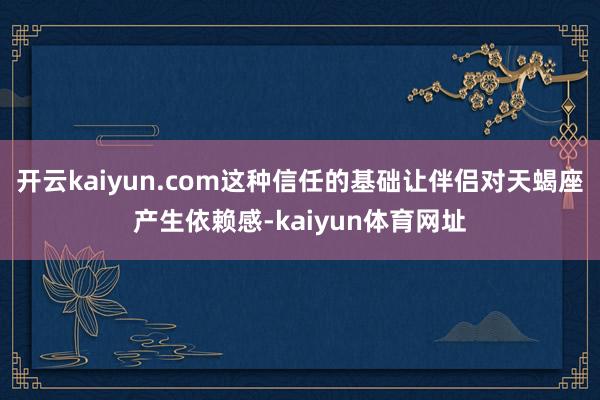 开云kaiyun.com这种信任的基础让伴侣对天蝎座产生依赖感-kaiyun体育网址