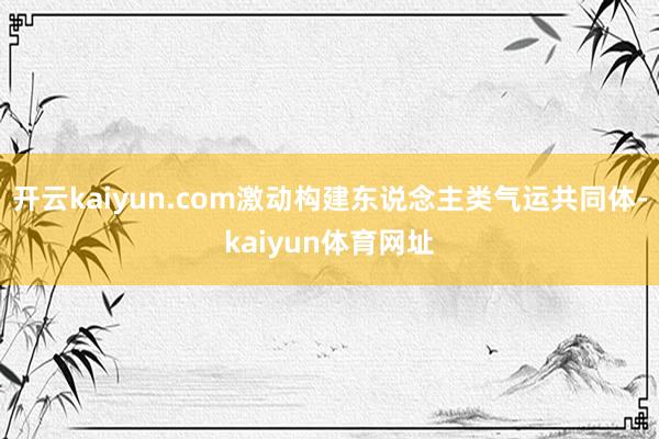 开云kaiyun.com激动构建东说念主类气运共同体-kaiyun体育网址