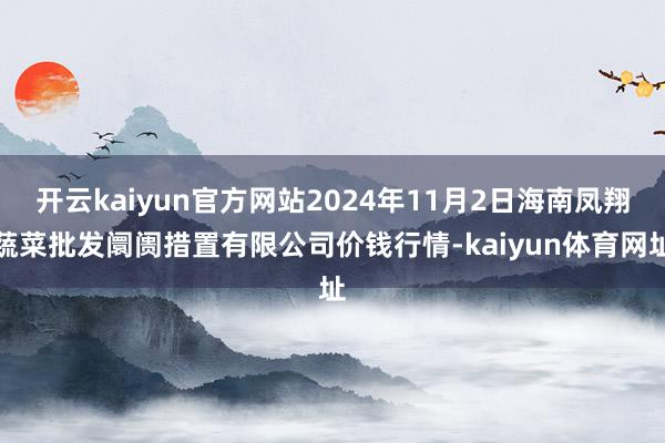 开云kaiyun官方网站2024年11月2日海南凤翔蔬菜批发阛阓措置有限公司价钱行情-kaiyun体育网址