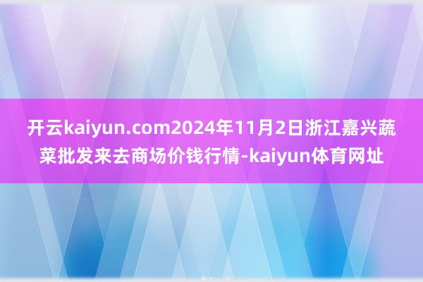 开云kaiyun.com2024年11月2日浙江嘉兴蔬菜批发来去商场价钱行情-kaiyun体育网址