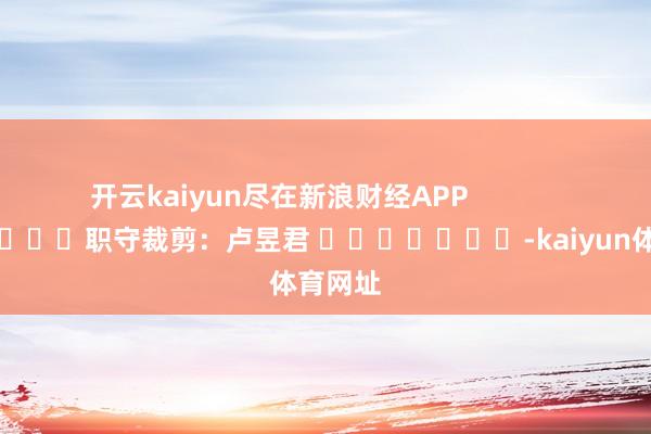 开云kaiyun尽在新浪财经APP            						职守裁剪：卢昱君 							-kaiyun体育网址