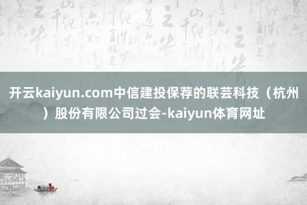 开云kaiyun.com中信建投保荐的联芸科技（杭州）股份有限公司过会-kaiyun体育网址