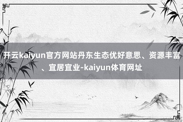 开云kaiyun官方网站丹东生态优好意思、资源丰富、宜居宜业-kaiyun体育网址