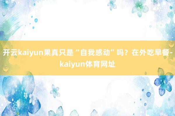 开云kaiyun果真只是“自我感动”吗？在外吃早餐-kaiyun体育网址