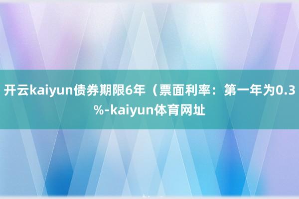 开云kaiyun债券期限6年（票面利率：第一年为0.3%-kaiyun体育网址