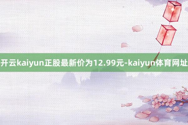 开云kaiyun正股最新价为12.99元-kaiyun体育网址