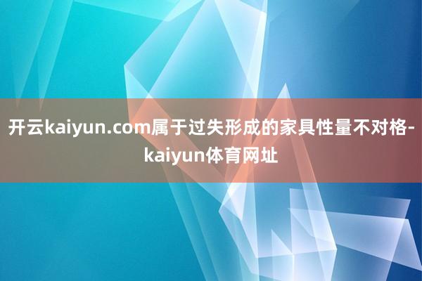 开云kaiyun.com属于过失形成的家具性量不对格-kaiyun体育网址