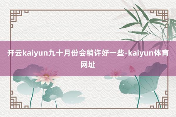 开云kaiyun九十月份会稍许好一些-kaiyun体育网址