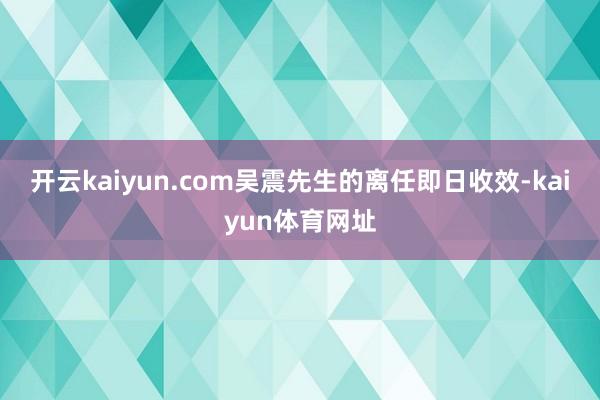 开云kaiyun.com吴震先生　　的离任即日收效-kaiyun体育网址