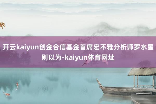 开云kaiyun创金合信基金首席宏不雅分析师罗水星则以为-kaiyun体育网址