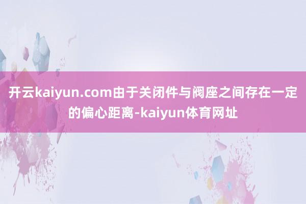 开云kaiyun.com由于关闭件与阀座之间存在一定的偏心距离-kaiyun体育网址