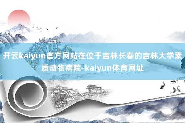 开云kaiyun官方网站在位于吉林长春的吉林大学素质动物病院-kaiyun体育网址