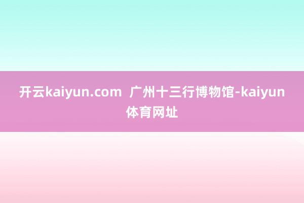 开云kaiyun.com  广州十三行博物馆-kaiyun体育网址