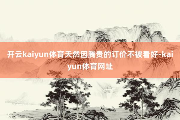 开云kaiyun体育天然因腾贵的订价不被看好-kaiyun体育网址