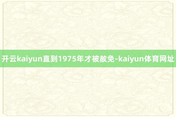 开云kaiyun直到1975年才被赦免-kaiyun体育网址