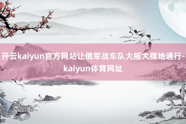 开云kaiyun官方网站让俄军战车队大摇大摆地通行-kaiyun体育网址