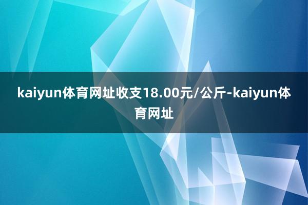 kaiyun体育网址收支18.00元/公斤-kaiyun体育网址