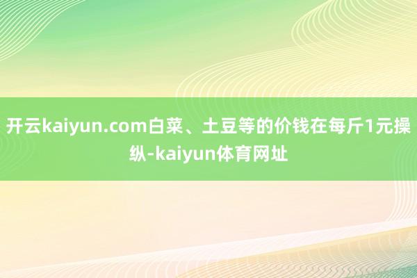 开云kaiyun.com白菜、土豆等的价钱在每斤1元操纵-kaiyun体育网址