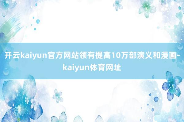 开云kaiyun官方网站领有提高10万部演义和漫画-kaiyun体育网址