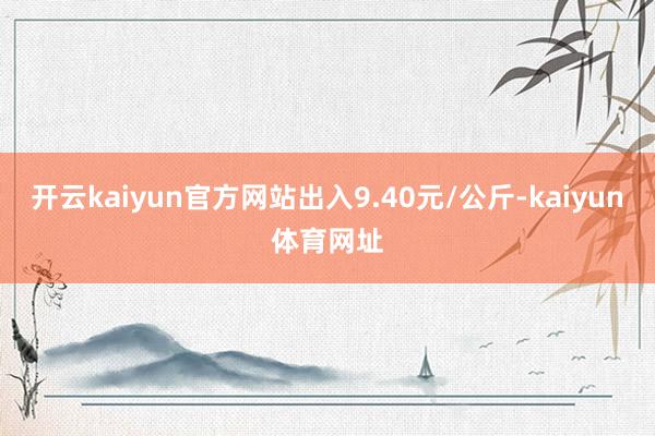 开云kaiyun官方网站出入9.40元/公斤-kaiyun体育网址