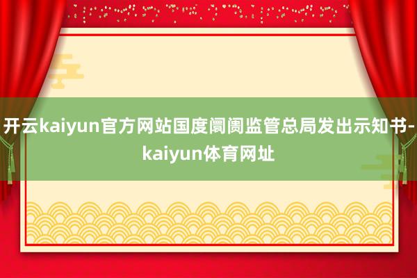 开云kaiyun官方网站国度阛阓监管总局发出示知书-kaiyun体育网址