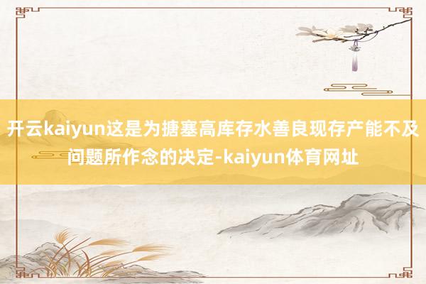 开云kaiyun这是为搪塞高库存水善良现存产能不及问题所作念的决定-kaiyun体育网址