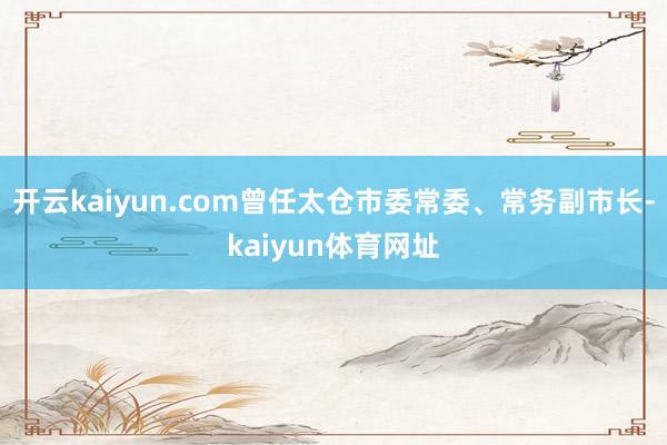 开云kaiyun.com曾任太仓市委常委、常务副市长-kaiyun体育网址