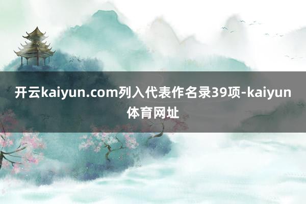 开云kaiyun.com列入代表作名录39项-kaiyun体育网址