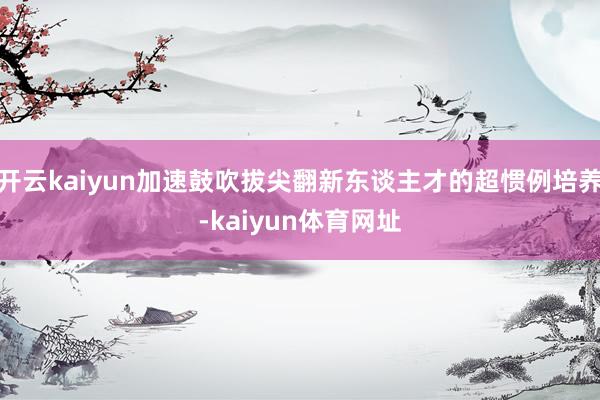 开云kaiyun加速鼓吹拔尖翻新东谈主才的超惯例培养-kaiyun体育网址