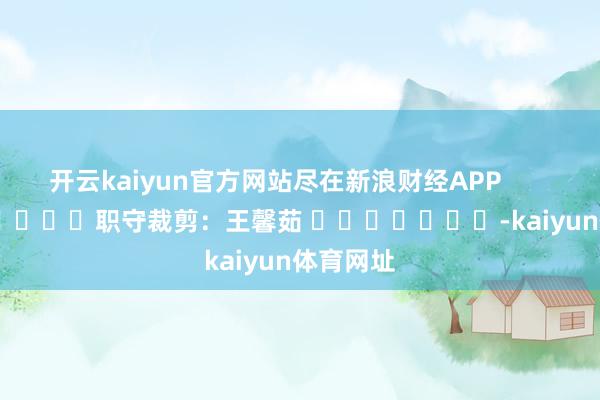 开云kaiyun官方网站尽在新浪财经APP            						职守裁剪：王馨茹 							-kaiyun体育网址