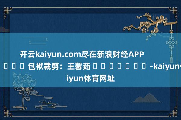 开云kaiyun.com尽在新浪财经APP            						包袱裁剪：王馨茹 							-kaiyun体育网址