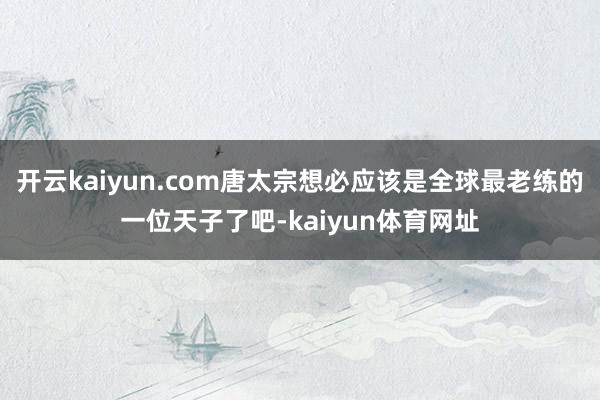 开云kaiyun.com唐太宗想必应该是全球最老练的一位天子了吧-kaiyun体育网址