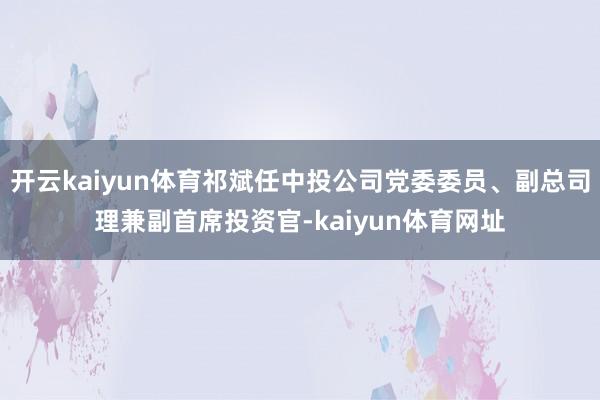 开云kaiyun体育祁斌任中投公司党委委员、副总司理兼副首席投资官-kaiyun体育网址