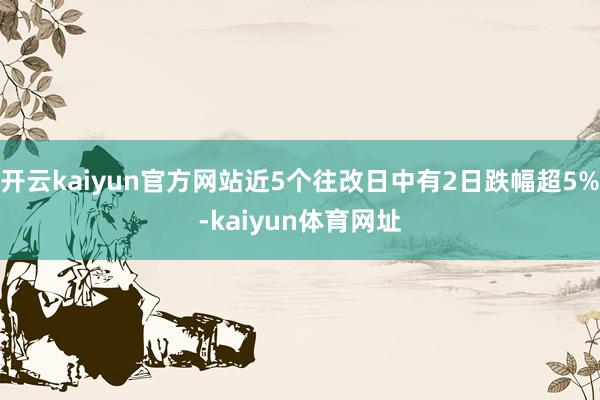 开云kaiyun官方网站近5个往改日中有2日跌幅超5%-kaiyun体育网址