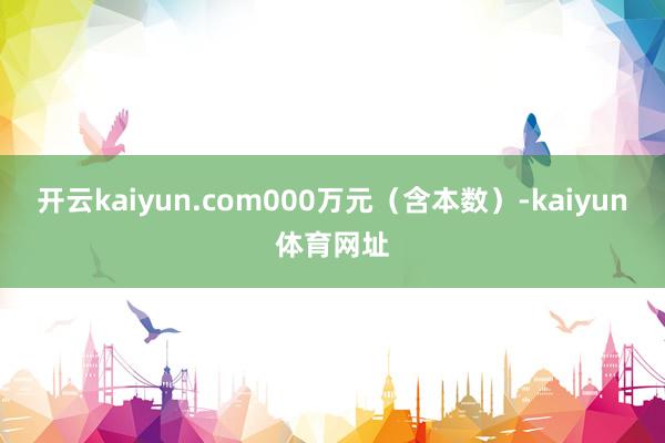 开云kaiyun.com000万元（含本数）-kaiyun体育网址