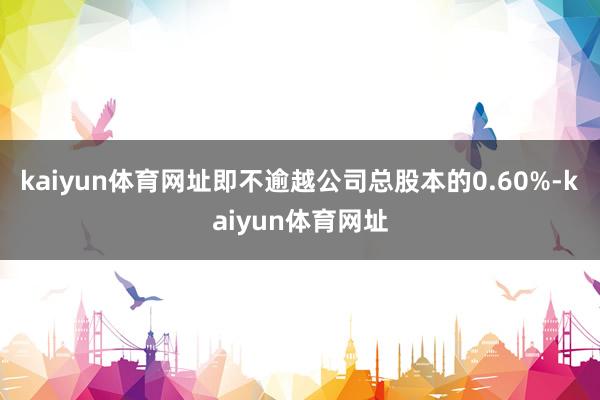 kaiyun体育网址即不逾越公司总股本的0.60%-kaiyun体育网址