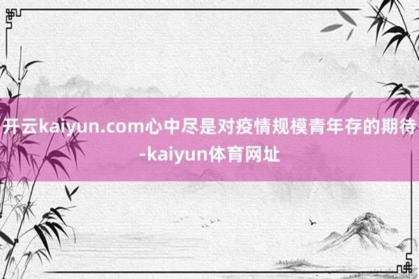 开云kaiyun.com心中尽是对疫情规模青年存的期待-kaiyun体育网址