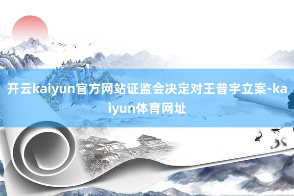 开云kaiyun官方网站证监会决定对王普宇立案-kaiyun体育网址