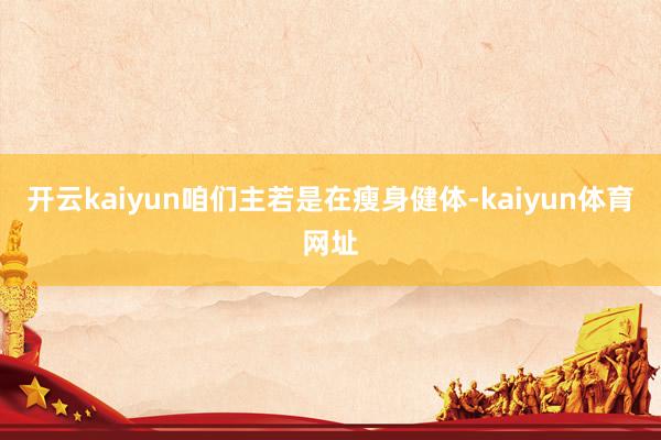 开云kaiyun咱们主若是在瘦身健体-kaiyun体育网址