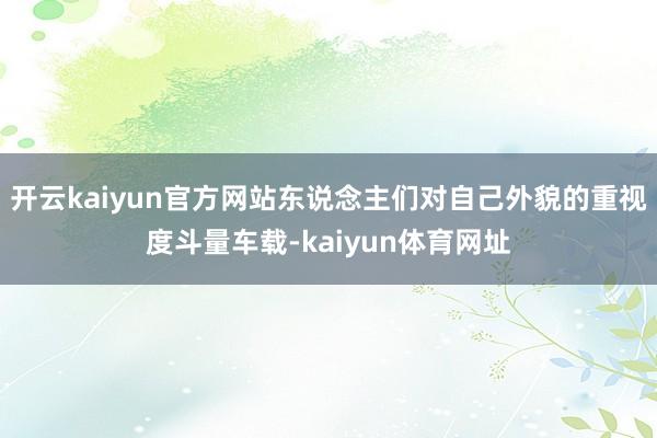 开云kaiyun官方网站东说念主们对自己外貌的重视度斗量车载-kaiyun体育网址