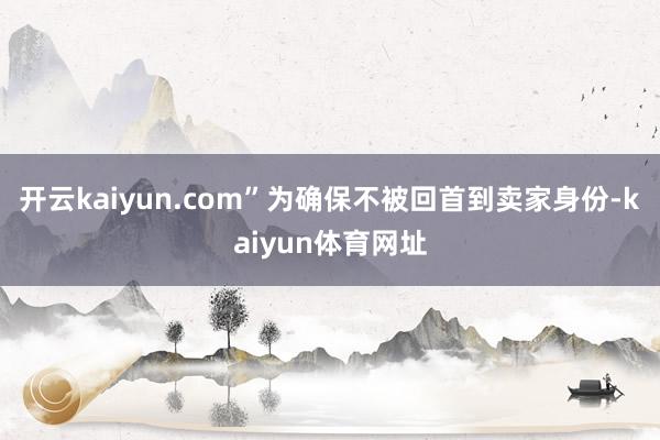 开云kaiyun.com”为确保不被回首到卖家身份-kaiyun体育网址