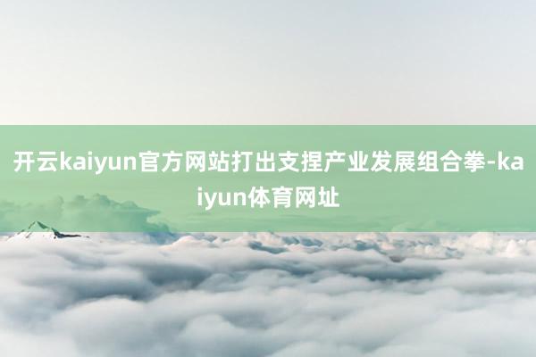 开云kaiyun官方网站打出支捏产业发展组合拳-kaiyun体育网址