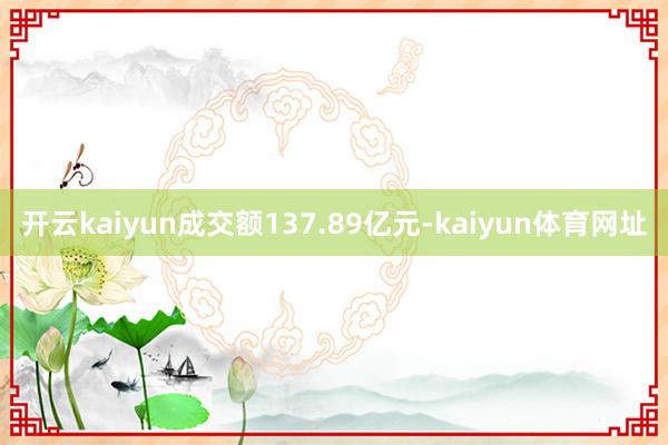 开云kaiyun成交额137.89亿元-kaiyun体育网址