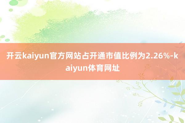 开云kaiyun官方网站占开通市值比例为2.26%-kaiyun体育网址