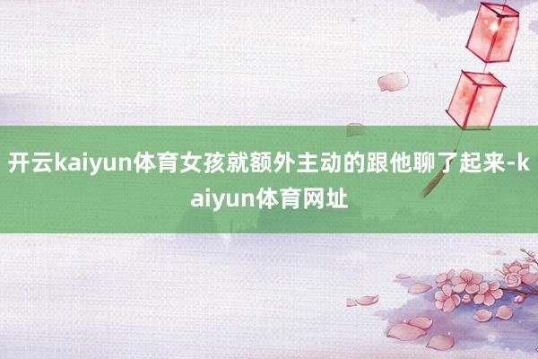 开云kaiyun体育女孩就额外主动的跟他聊了起来-kaiyun体育网址