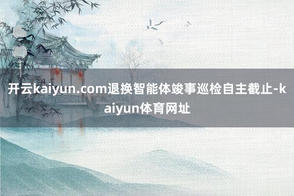 开云kaiyun.com退换智能体竣事巡检自主截止-kaiyun体育网址