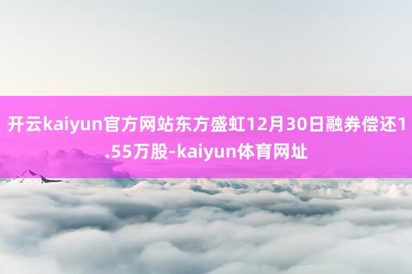 开云kaiyun官方网站东方盛虹12月30日融券偿还1.55万股-kaiyun体育网址